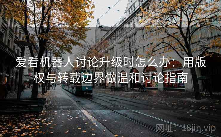 爱看机器人讨论升级时怎么办：用版权与转载边界做温和讨论指南