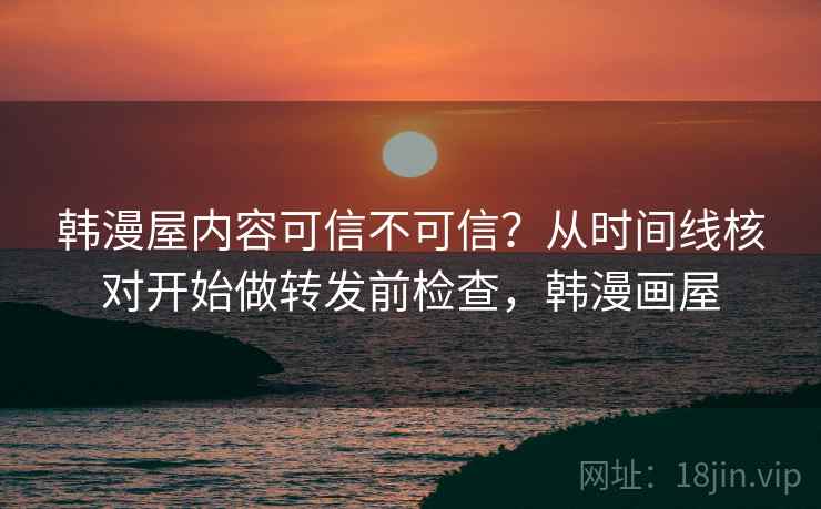 韩漫屋内容可信不可信？从时间线核对开始做转发前检查，韩漫画屋