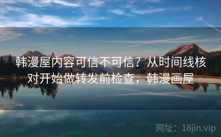 韩漫屋内容可信不可信？从时间线核对开始做转发前检查，韩漫画屋
