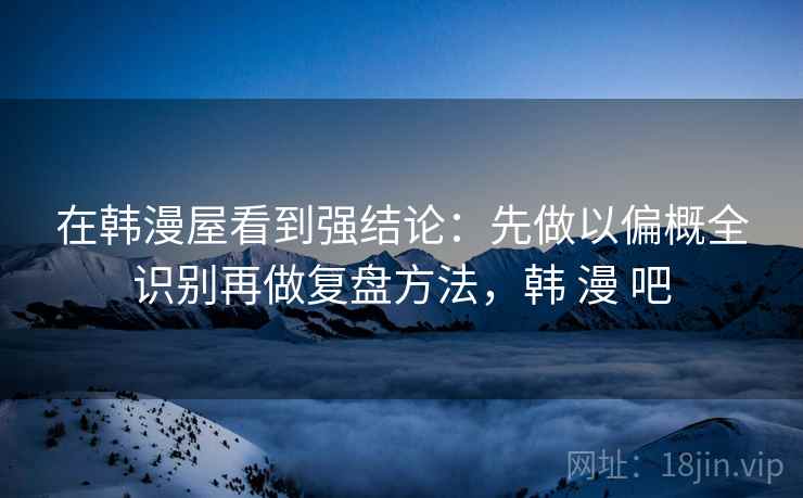 在韩漫屋看到强结论：先做以偏概全识别再做复盘方法，韩 漫 吧