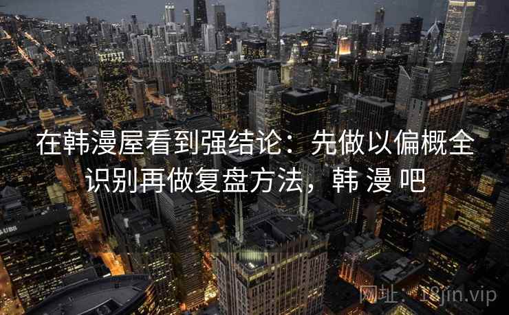 在韩漫屋看到强结论：先做以偏概全识别再做复盘方法，韩 漫 吧
