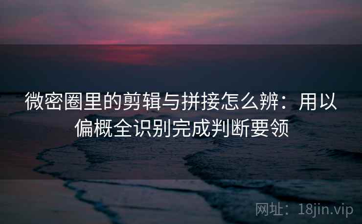 微密圈里的剪辑与拼接怎么辨：用以偏概全识别完成判断要领