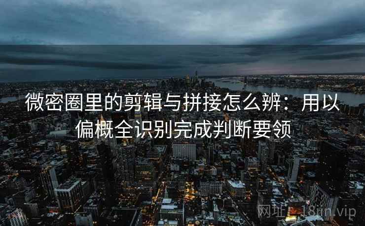 微密圈里的剪辑与拼接怎么辨：用以偏概全识别完成判断要领