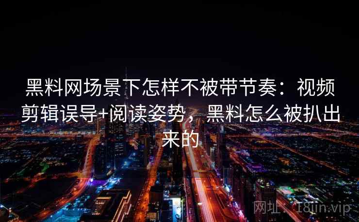 黑料网场景下怎样不被带节奏：视频剪辑误导+阅读姿势，黑料怎么被扒出来的