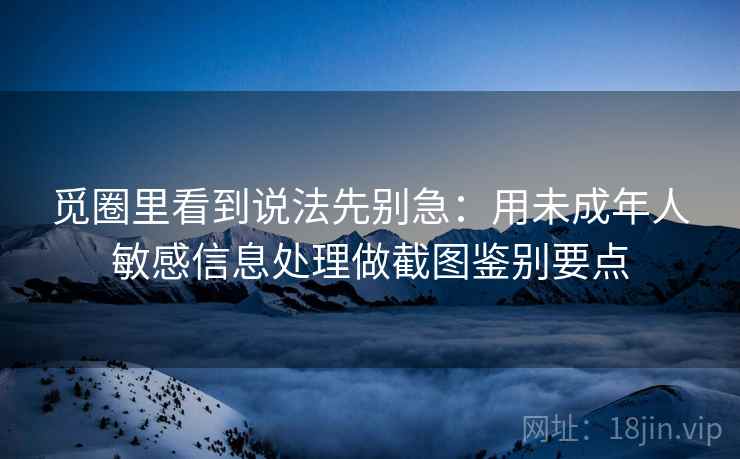 觅圈里看到说法先别急：用未成年人敏感信息处理做截图鉴别要点
