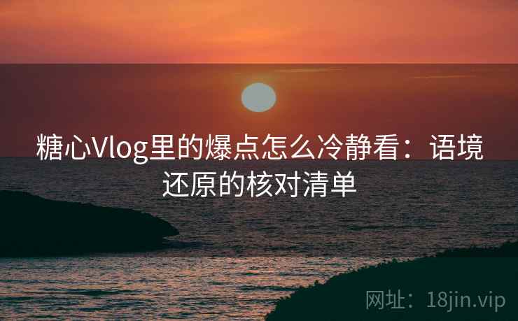 糖心Vlog里的爆点怎么冷静看：语境还原的核对清单