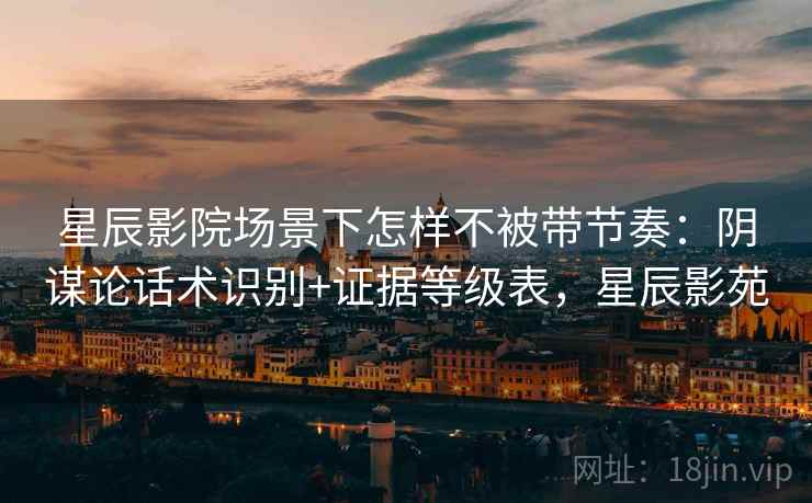 星辰影院场景下怎样不被带节奏：阴谋论话术识别+证据等级表，星辰影苑