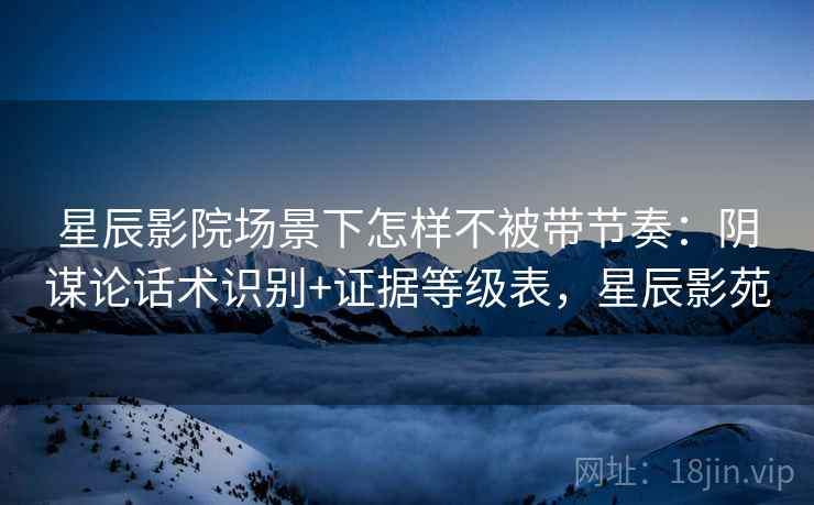 星辰影院场景下怎样不被带节奏：阴谋论话术识别+证据等级表，星辰影苑
