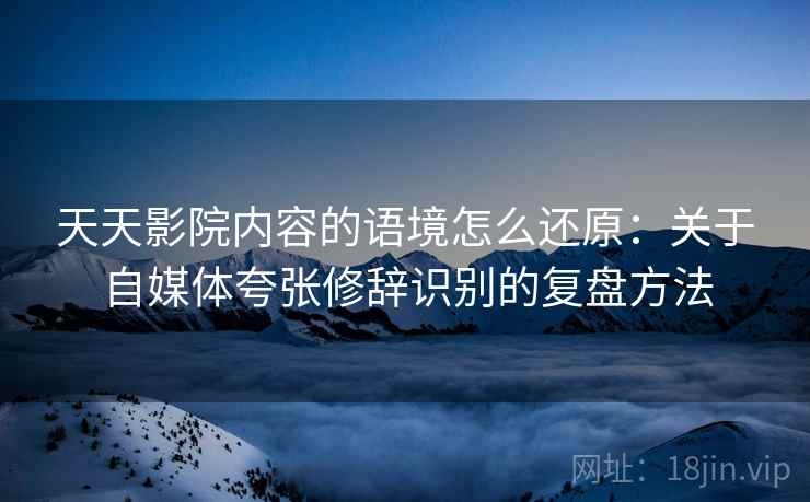 天天影院内容的语境怎么还原：关于自媒体夸张修辞识别的复盘方法