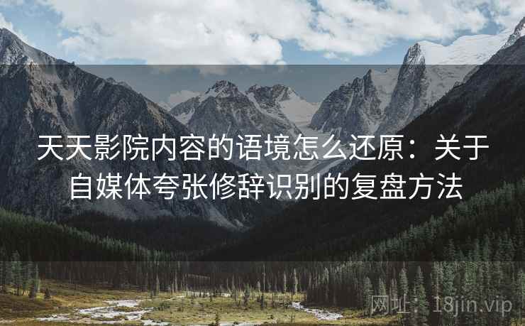 天天影院内容的语境怎么还原：关于自媒体夸张修辞识别的复盘方法