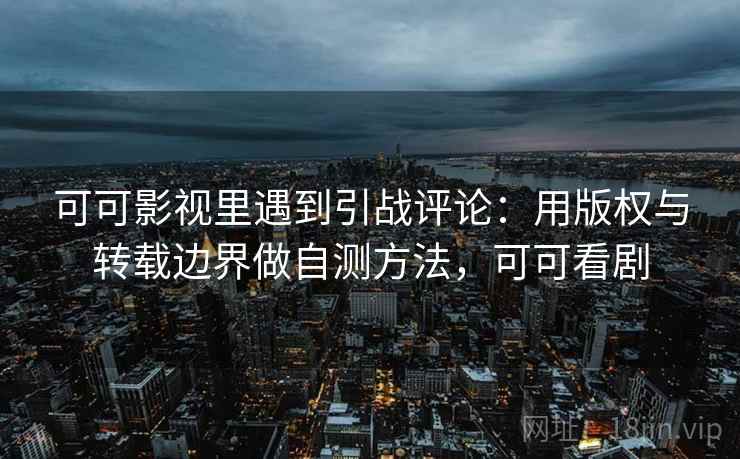 可可影视里遇到引战评论:用版权与转载边界做自测方法,可可看剧 可可影视里遇到引战评论:用版权与转载边界做自测方法,可可看剧