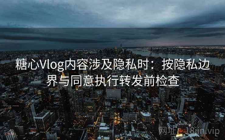 糖心Vlog内容涉及隐私时：按隐私边界与同意执行转发前检查