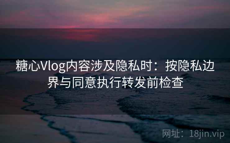糖心Vlog内容涉及隐私时:按隐私边界与同意执行转发前检查 糖心Vlog内容涉及隐私时:按隐私边界与同意执行转发前检查
