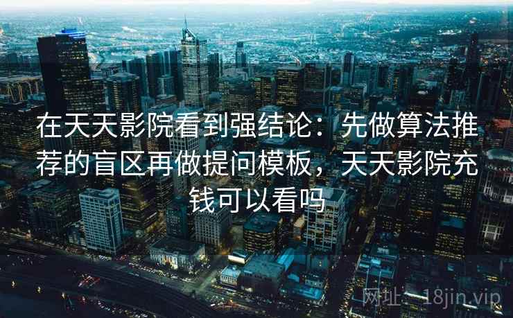 在天天影院看到强结论：先做算法推荐的盲区再做提问模板，天天影院充钱可以看吗