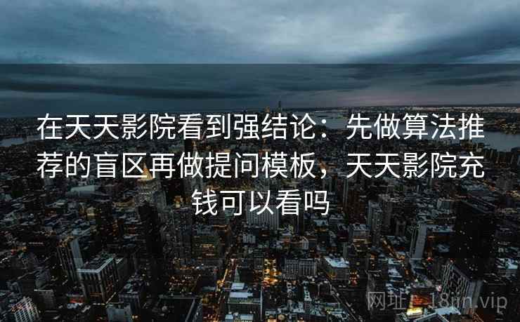 在天天影院看到强结论:先做算法推荐的盲区再做提问模板,天天影院充钱可以看吗 在天天影院看到强结论:先做算法推荐的盲区再做提问模板,天天影院充钱可以看吗