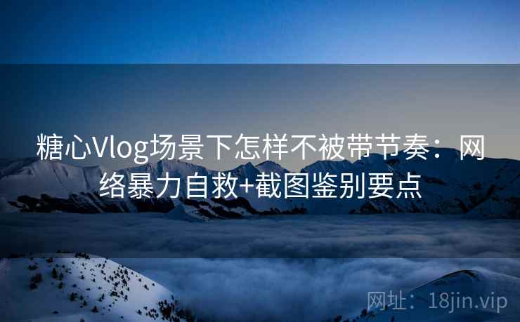 糖心Vlog场景下怎样不被带节奏：网络暴力自救+截图鉴别要点
