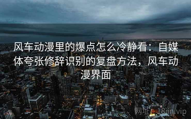 风车动漫里的爆点怎么冷静看:自媒体夸张修辞识别的复盘方法,风车动漫界面 风车动漫里的爆点怎么冷静看:自媒体夸张修辞识别的复盘方法,风车动漫界面