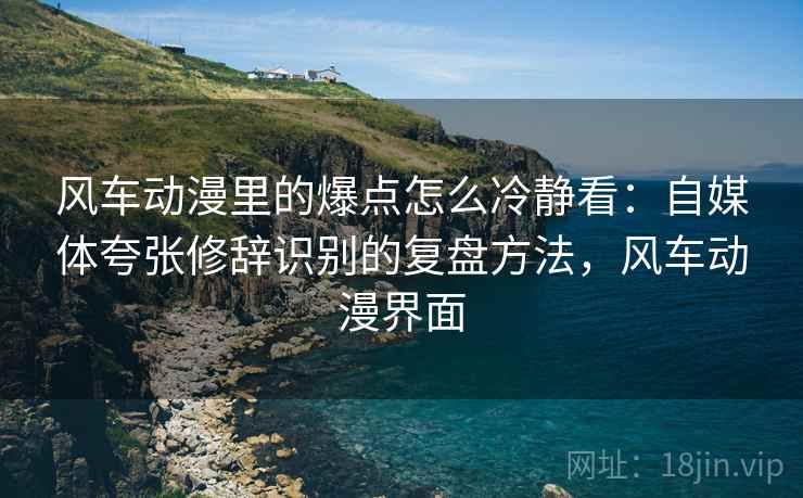 风车动漫里的爆点怎么冷静看：自媒体夸张修辞识别的复盘方法，风车动漫界面
