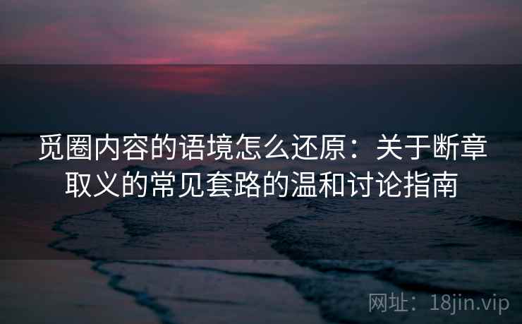 觅圈内容的语境怎么还原:关于断章取义的常见套路的温和讨论指南 觅圈内容的语境怎么还原:关于断章取义的常见套路的温和讨论指南